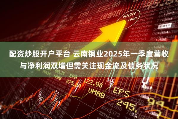配資炒股開戶平臺 云南銅業(yè)2025年一季度營收與凈利潤雙增但需關注現(xiàn)金流及債務狀況