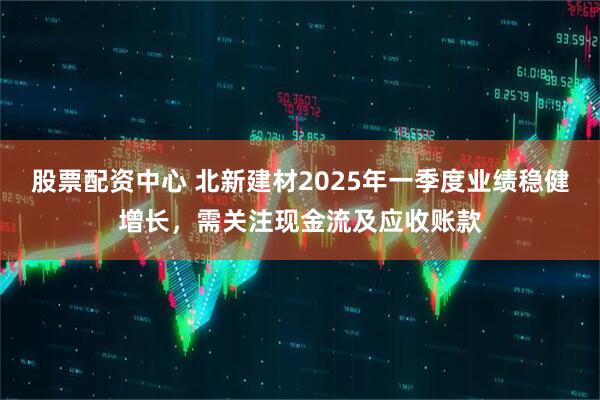 股票配資中心 北新建材2025年一季度業(yè)績穩(wěn)健增長，需關注現(xiàn)金流及應收賬款