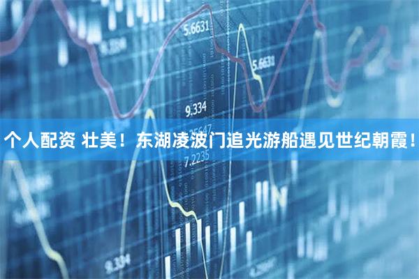 個人配資 壯美！東湖凌波門追光游船遇見世紀朝霞！